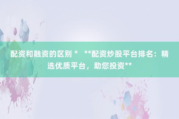 配资和融资的区别 *   **配资炒股平台排名：精选优质平台，助您投资**