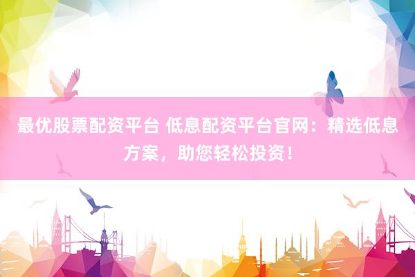 最优股票配资平台 低息配资平台官网：精选低息方案，助您轻松投资！