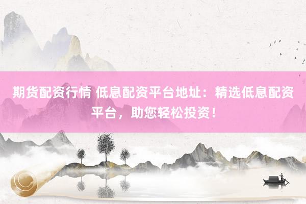 期货配资行情 低息配资平台地址：精选低息配资平台，助您轻松投资！