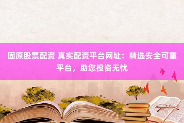 固原股票配资 真实配资平台网址：精选安全可靠平台，助您投资无忧