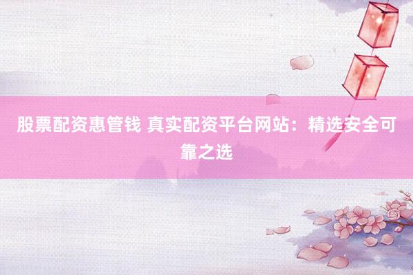 股票配资惠管钱 真实配资平台网站：精选安全可靠之选