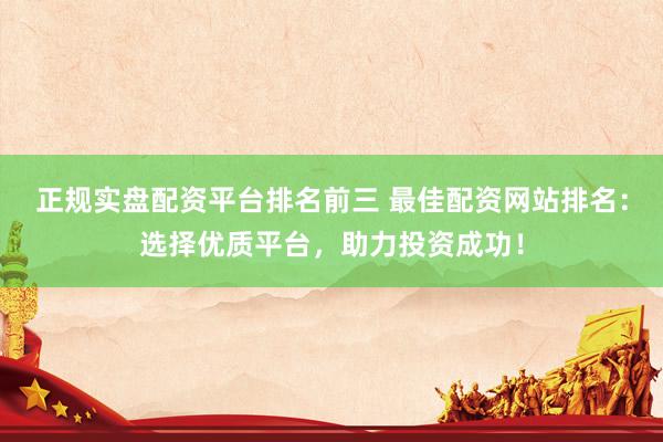 正规实盘配资平台排名前三 最佳配资网站排名：选择优质平台，助力投资成功！