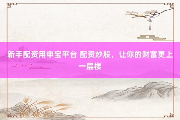 新手配资用申宝平台 配资炒股，让你的财富更上一层楼