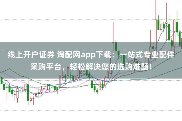 线上开户证券 淘配网app下载：一站式专业配件采购平台，轻松解决您的选购难题！
