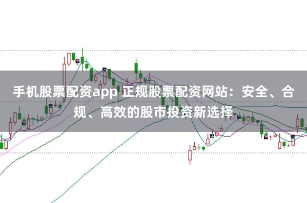 手机股票配资app 正规股票配资网站：安全、合规、高效的股市投资新选择