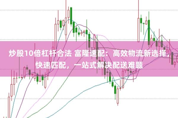 炒股10倍杠杆合法 富隆速配：高效物流新选择，快速匹配，一站式解决配送难题