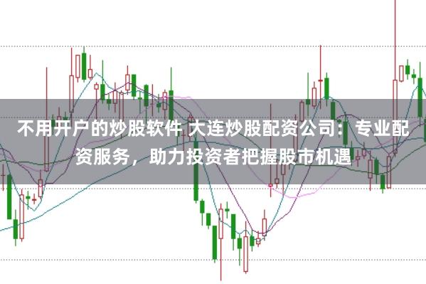 不用开户的炒股软件 大连炒股配资公司：专业配资服务，助力投资者把握股市机遇