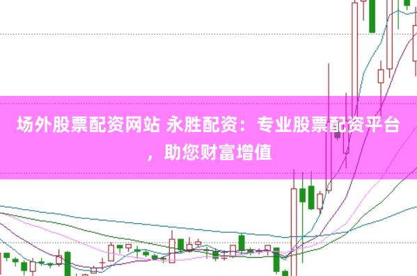场外股票配资网站 永胜配资：专业股票配资平台，助您财富增值
