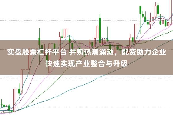 实盘股票杠杆平台 并购热潮涌动，配资助力企业快速实现产业整合与升级