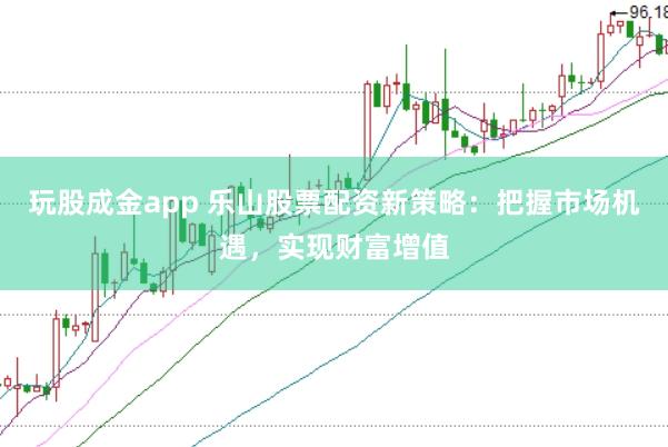 玩股成金app 乐山股票配资新策略：把握市场机遇，实现财富增值