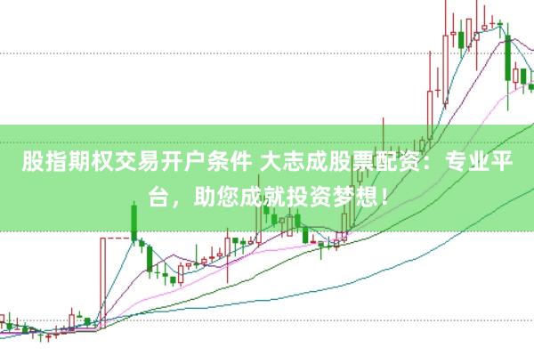 股指期权交易开户条件 大志成股票配资：专业平台，助您成就投资梦想！