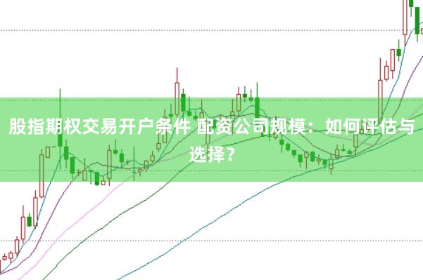 股指期权交易开户条件 配资公司规模：如何评估与选择？