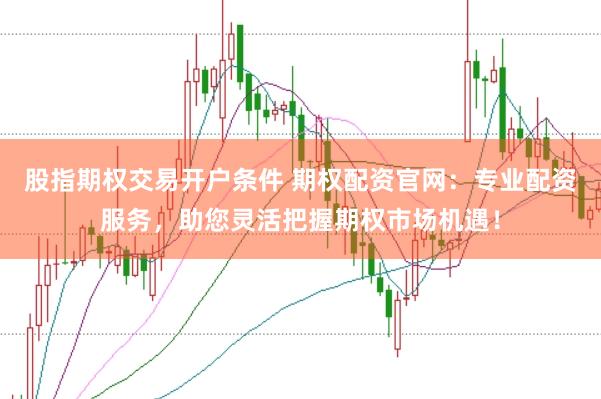 股指期权交易开户条件 期权配资官网：专业配资服务，助您灵活把握期权市场机遇！