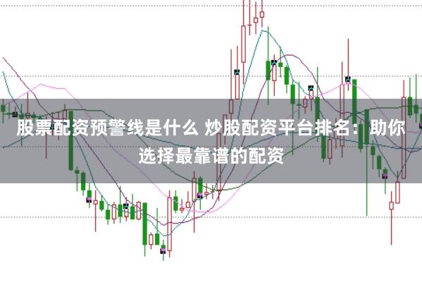 股票配资预警线是什么 炒股配资平台排名：助你选择最靠谱的配资
