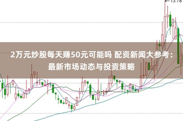 2万元炒股每天赚50元可能吗 配资新闻大参考：最新市场动态与投资策略