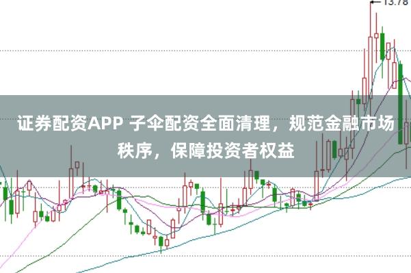 证券配资APP 子伞配资全面清理，规范金融市场秩序，保障投资者权益