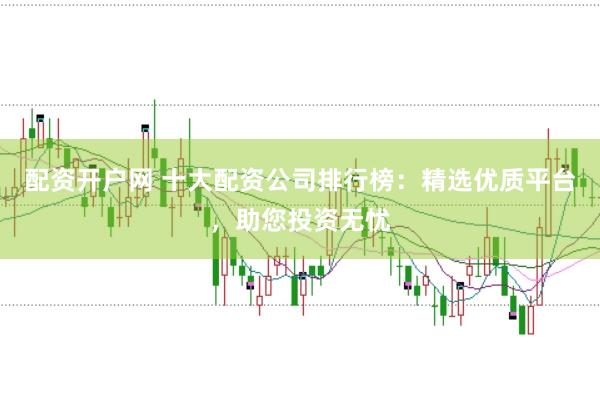 配资开户网 十大配资公司排行榜：精选优质平台，助您投资无忧