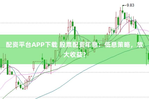 配资平台APP下载 股票配资年息：低息策略，放大收益？