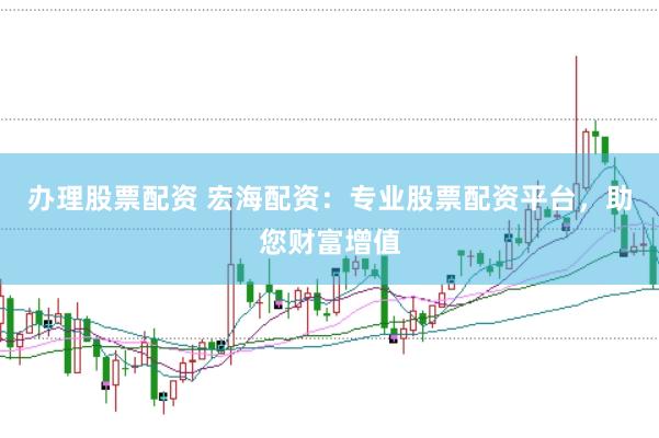 办理股票配资 宏海配资：专业股票配资平台，助您财富增值