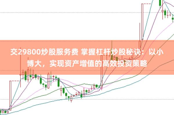 交29800炒股服务费 掌握杠杆炒股秘诀：以小博大，实现资产增值的高效投资策略