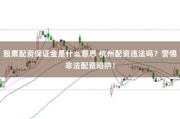 股票配资保证金是什么意思 杭州配资违法吗？警惕非法配资陷阱！