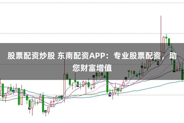 股票配资炒股 东南配资APP：专业股票配资，助您财富增值