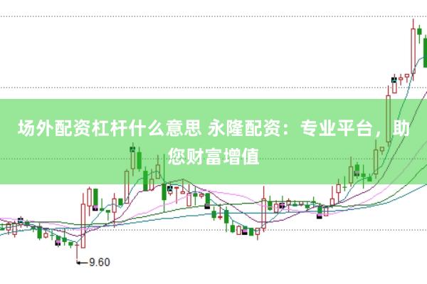 场外配资杠杆什么意思 永隆配资：专业平台，助您财富增值