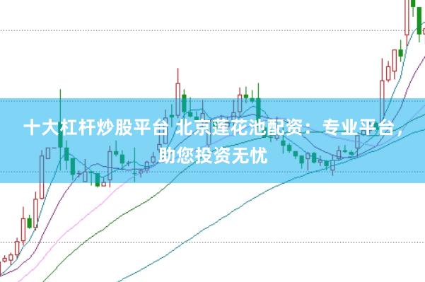 十大杠杆炒股平台 北京莲花池配资：专业平台，助您投资无忧