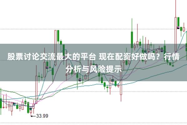 股票讨论交流最大的平台 现在配资好做吗？行情分析与风险提示