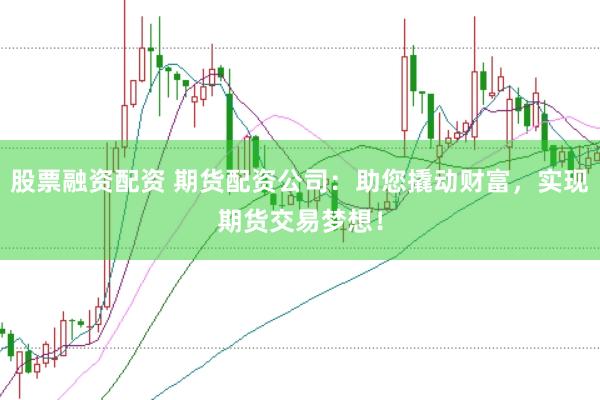 股票融资配资 期货配资公司：助您撬动财富，实现期货交易梦想！