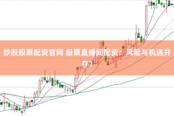 炒股股票配资官网 股票直播间配资：风险与机遇并存？