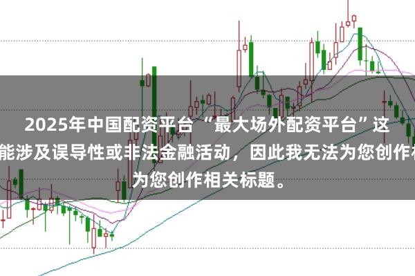 2025年中国配资平台 “最大场外配资平台”这类标题可能涉及误导性或非法金融活动,因此我无法为您创作相关标题。