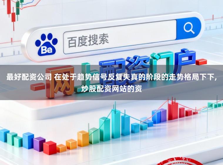 最好配资公司 在处于趋势信号反复失真的阶段的走势格局下下，炒股配资网站的资