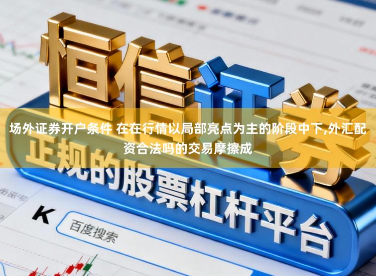 场外证券开户条件 在在行情以局部亮点为主的阶段中下，外汇配资合法吗的交易摩擦成
