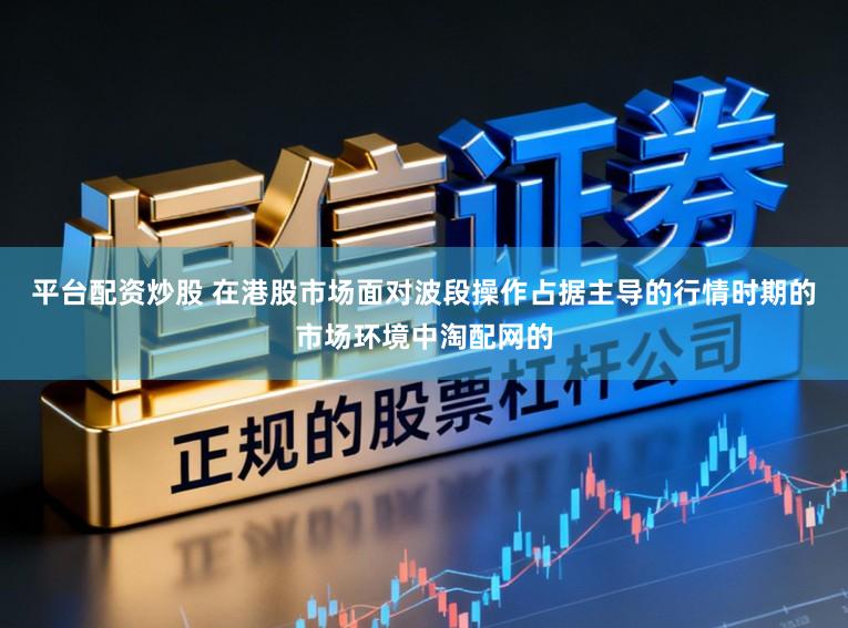 平台配资炒股 在港股市场面对波段操作占据主导的行情时期的市场环境中淘配网的