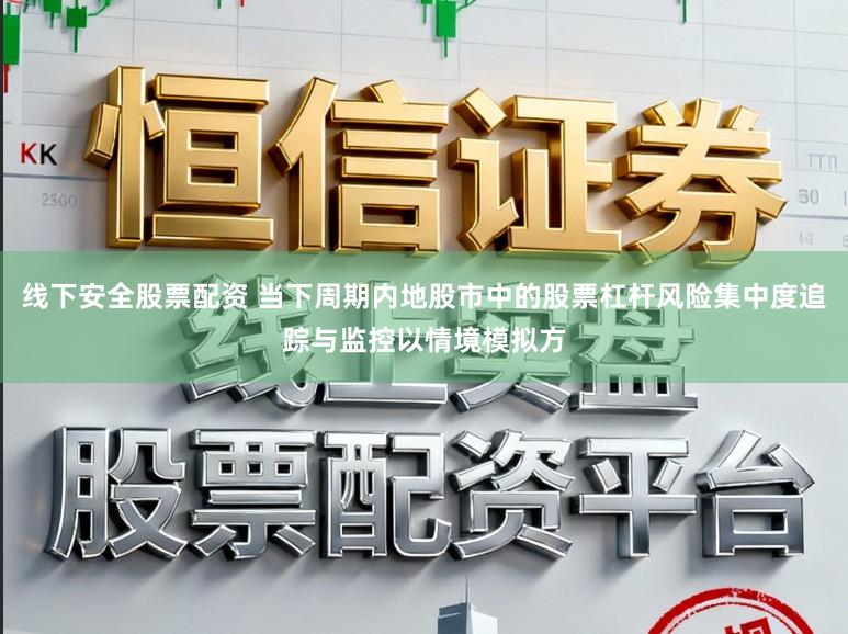 线下安全股票配资 当下周期内地股市中的股票杠杆风险集中度追踪与监控以情境模拟方