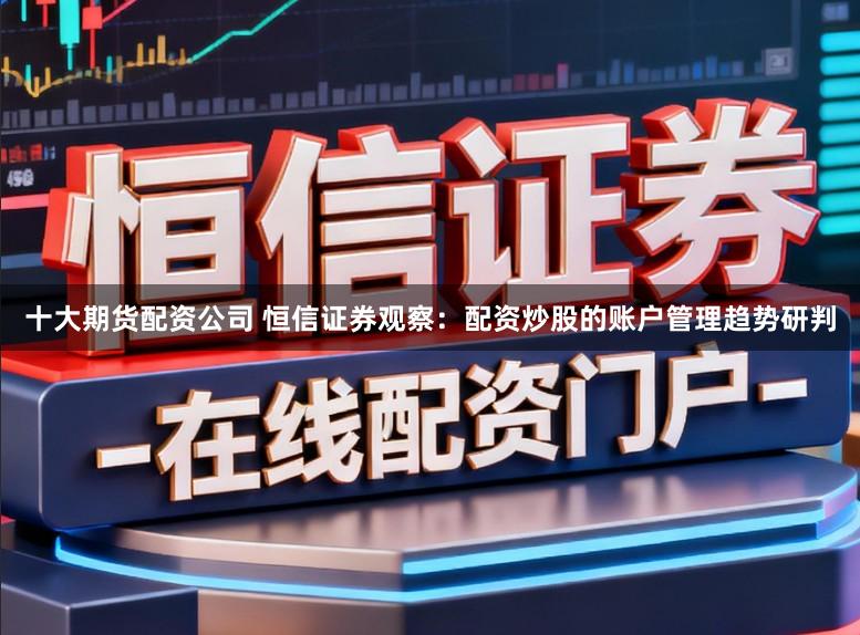 十大期货配资公司 恒信证券观察:配资炒股的账户管理趋势研判