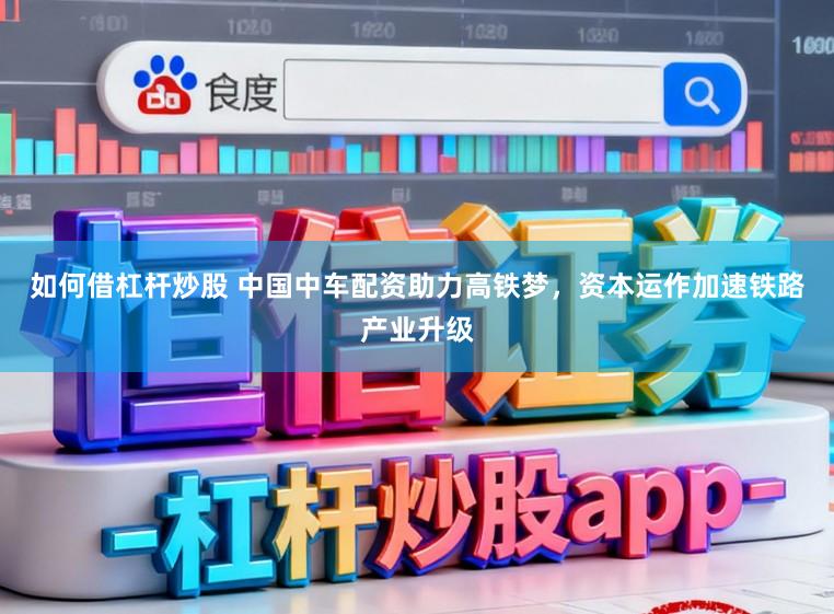 如何借杠杆炒股 中国中车配资助力高铁梦,资本运作加速铁路产业升级