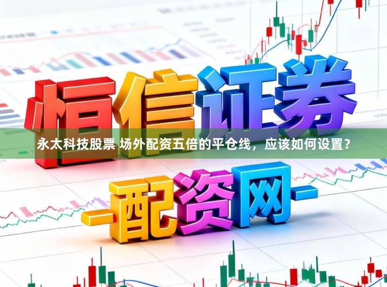 永太科技股票 场外配资五倍的平仓线，应该如何设置？