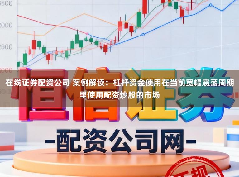 在线证券配资公司 案例解读：杠杆资金使用在当前宽幅震荡周期里使用配资炒股的市场